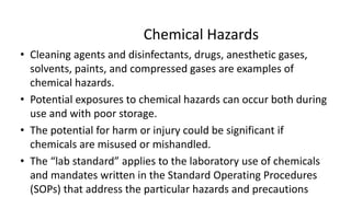 Chemical Hazards
• Cleaning agents and disinfectants, drugs, anesthetic gases,
solvents, paints, and compressed gases are examples of
chemical hazards.
• Potential exposures to chemical hazards can occur both during
use and with poor storage.
• The potential for harm or injury could be significant if
chemicals are misused or mishandled.
• The “lab standard” applies to the laboratory use of chemicals
and mandates written in the Standard Operating Procedures
(SOPs) that address the particular hazards and precautions
 