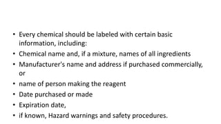 • Every chemical should be labeled with certain basic
information, including:
• Chemical name and, if a mixture, names of all ingredients
• Manufacturer's name and address if purchased commercially,
or
• name of person making the reagent
• Date purchased or made
• Expiration date,
• if known, Hazard warnings and safety procedures.
 