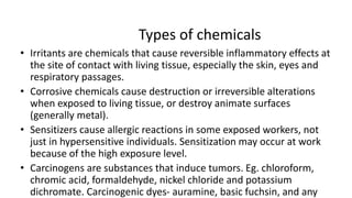 Types of chemicals
• Irritants are chemicals that cause reversible inflammatory effects at
the site of contact with living tissue, especially the skin, eyes and
respiratory passages.
• Corrosive chemicals cause destruction or irreversible alterations
when exposed to living tissue, or destroy animate surfaces
(generally metal).
• Sensitizers cause allergic reactions in some exposed workers, not
just in hypersensitive individuals. Sensitization may occur at work
because of the high exposure level.
• Carcinogens are substances that induce tumors. Eg. chloroform,
chromic acid, formaldehyde, nickel chloride and potassium
dichromate. Carcinogenic dyes- auramine, basic fuchsin, and any
 