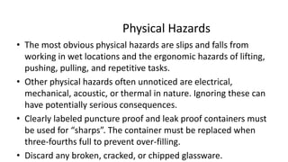 Physical Hazards
• The most obvious physical hazards are slips and falls from
working in wet locations and the ergonomic hazards of lifting,
pushing, pulling, and repetitive tasks.
• Other physical hazards often unnoticed are electrical,
mechanical, acoustic, or thermal in nature. Ignoring these can
have potentially serious consequences.
• Clearly labeled puncture proof and leak proof containers must
be used for “sharps”. The container must be replaced when
three-fourths full to prevent over-filling.
• Discard any broken, cracked, or chipped glassware.
 