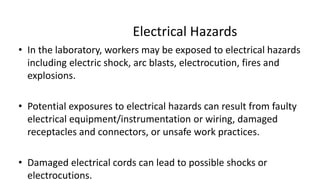 Electrical Hazards
• In the laboratory, workers may be exposed to electrical hazards
including electric shock, arc blasts, electrocution, fires and
explosions.
• Potential exposures to electrical hazards can result from faulty
electrical equipment/instrumentation or wiring, damaged
receptacles and connectors, or unsafe work practices.
• Damaged electrical cords can lead to possible shocks or
electrocutions.
 