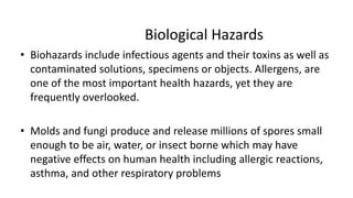 Biological Hazards
• Biohazards include infectious agents and their toxins as well as
contaminated solutions, specimens or objects. Allergens, are
one of the most important health hazards, yet they are
frequently overlooked.
• Molds and fungi produce and release millions of spores small
enough to be air, water, or insect borne which may have
negative effects on human health including allergic reactions,
asthma, and other respiratory problems
 