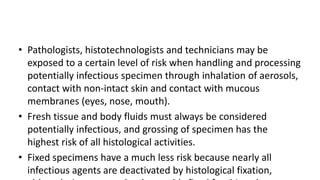 • Pathologists, histotechnologists and technicians may be
exposed to a certain level of risk when handling and processing
potentially infectious specimen through inhalation of aerosols,
contact with non-intact skin and contact with mucous
membranes (eyes, nose, mouth).
• Fresh tissue and body fluids must always be considered
potentially infectious, and grossing of specimen has the
highest risk of all histological activities.
• Fixed specimens have a much less risk because nearly all
infectious agents are deactivated by histological fixation,
 