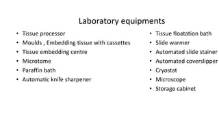 Laboratory equipments
• Tissue processor
• Moulds , Embedding tissue with cassettes
• Tissue embedding centre
• Microtome
• Paraffin bath
• Automatic knife sharpener
• Tissue floatation bath
• Slide warmer
• Automated slide stainer
• Automated coverslipper
• Cryostat
• Microscope
• Storage cabinet
 