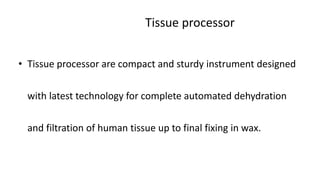Tissue processor
• Tissue processor are compact and sturdy instrument designed
with latest technology for complete automated dehydration
and filtration of human tissue up to final fixing in wax.
 