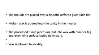 • The moulds are placed over a smooth surfaced glass slide tile.
• Molten wax is poured into the cavity in the moulds.
• The processed tissue pieces are put into wax with number tag
and examining surface facing downward.
•
• Wax is allowed to solidify.
 