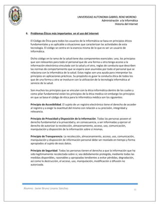 UNIVERSIDAD AUTONOMA GABRIEL RENE MORENO 
Administración a la Informática 
Historia del Internet 
Alumno : Javier Bruno Linares Sánchez 11 
6. Problemas Éticos más importantes en el uso del internet 
El Código de Ética para todos los usuarios de la Informática se basa en principios éticos fundamentales y es aplicable a situaciones que caracterizan las actividades de esta tecnología. El código se centra en la esencia misma de lo que es ser un usuario de Informática. 
Dicho código en la rama de la salud tiene dos componentes esenciales: uno, los principios que son relevantes para todo el personal que de una forma u otra tenga acceso a la información electrónica vinculada con la salud y el otro, reglas de conducta que describen las normas de comportamiento que se espera sean asumidas por todo el personal que se relaciona con la informática de la salud. Estas reglas son una ayuda para interpretar los principios en aplicaciones prácticas. Su propósito es guiar la conducta ética de todos los que de una forma u otra se involucre con la utilización de la tecnología informática al servicio de la salud. 
Son muchos los principios que se vinculan con la ética informática dentro de los cuales y como pilar fundamental están los principios de la ética medica sin embargo los principios en que se basa el código de ética para la informática médica son los siguientes: 
Principio de Accesibilidad. El sujeto de un registro electrónico tiene el derecho de acceder al registro y a exigir la exactitud del mismo con relación a su precisión, integridad y relevancia. 
Principio de Privacidad y Disposición de la Información. Todas las personas poseen el derecho fundamental a la privacidad y, en consecuencia, a ser informadas y ejercer el derecho de autorizar la recolección, almacenamiento, acceso, uso, comunicación, manipulación y disposición de la información sobre sí mismas. 
Principio de Transparencia. La recolección, almacenamiento, acceso, uso, comunicación, manipulación y disposición de información personal debe ser revelado en tiempo y forma apropiados al sujeto de esos datos. 
Principio de Seguridad. Todas las personas tienen el derecho a que la información que ha sido legítimamente recolectada sobre sí, sea debidamente protegida, mediante todas las medidas disponibles, razonables y apropiadas tendientes a evitar pérdidas, degradación, así como la destrucción, el acceso, uso, manipulación, modificación o difusión no autorizada. 
 