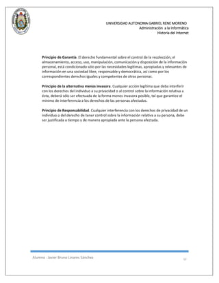 UNIVERSIDAD AUTONOMA GABRIEL RENE MORENO 
Administración a la Informática 
Historia del Internet 
Alumno : Javier Bruno Linares Sánchez 12 
Principio de Garantía. El derecho fundamental sobre el control de la recolección, el almacenamiento, acceso, uso, manipulación, comunicación y disposición de la información personal, está condicionado sólo por las necesidades legítimas, apropiadas y relevantes de información en una sociedad libre, responsable y democrática, así como por los correspondientes derechos iguales y competentes de otras personas. 
Principio de la alternativa menos invasora. Cualquier acción legítima que deba interferir con los derechos del individuo a su privacidad o al control sobre la información relativa a ésta, deberá sólo ser efectuada de la forma menos invasora posible, tal que garantice el mínimo de interferencia a los derechos de las personas afectadas. 
Principio de Responsabilidad. Cualquier interferencia con los derechos de privacidad de un individuo o del derecho de tener control sobre la información relativa a su persona, debe ser justificada a tiempo y de manera apropiada ante la persona afectada. 
