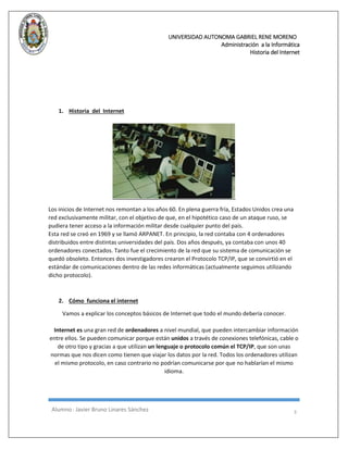 UNIVERSIDAD AUTONOMA GABRIEL RENE MORENO 
Administración a la Informática 
Historia del Internet 
Alumno : Javier Bruno Linares Sánchez 3 
1. Historia del Internet 
Los inicios de Internet nos remontan a los años 60. En plena guerra fría, Estados Unidos crea una red exclusivamente militar, con el objetivo de que, en el hipotético caso de un ataque ruso, se pudiera tener acceso a la información militar desde cualquier punto del país. Esta red se creó en 1969 y se llamó ARPANET. En principio, la red contaba con 4 ordenadores distribuidos entre distintas universidades del país. Dos años después, ya contaba con unos 40 ordenadores conectados. Tanto fue el crecimiento de la red que su sistema de comunicación se quedó obsoleto. Entonces dos investigadores crearon el Protocolo TCP/IP, que se convirtió en el estándar de comunicaciones dentro de las redes informáticas (actualmente seguimos utilizando dicho protocolo). 
2. Cómo funciona el internet Vamos a explicar los conceptos básicos de Internet que todo el mundo debería conocer. Internet es una gran red de ordenadores a nivel mundial, que pueden intercambiar información entre ellos. Se pueden comunicar porque están unidos a través de conexiones telefónicas, cable o de otro tipo y gracias a que utilizan un lenguaje o protocolo común el TCP/IP, que son unas normas que nos dicen como tienen que viajar los datos por la red. Todos los ordenadores utilizan el mismo protocolo, en caso contrario no podrían comunicarse por que no hablarían el mismo idioma.  