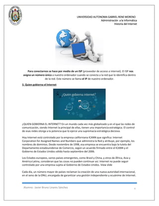 UNIVERSIDAD AUTONOMA GABRIEL RENE MORENO 
Administración a la Informática 
Historia del Internet 
Alumno : Javier Bruno Linares Sánchez 4 
Para conectarnos se hace por medio de un ISP (proveedor de acceso a internet). El ISP nos asigna un número único a nuestro ordenador cuando se conecta a la red que lo identifica dentro de la red. Este número se llama el IP de nuestro ordenador. 
3. Quien gobierna el Internet ¿QUIEN GOBIERNA EL INTERNET? En un mundo cada vez más globalizado y en el que las redes de comunicación, siendo Internet la principal de ellas, tienen una importancia estratégica. El control de esas redes otorga a la potencia que lo ejerce una supremacía estratégica decisiva. Hoy Internet está controlado por la empresa californiana ICANN que significa: Internet Corporation for Assigned Names and Numbers que administra la Red y atribuye, por ejemplo, los nombres de dominios. Desde noviembre de 1998, esa empresa se encuentra bajo la tutela del Departamento estadounidense de Comercio, según un acuerdo firmado entre el ICANN y el Gobierno de Estados Unidos válido hasta septiembre del 2006. Los Estados europeos, varios países emergentes, como Brasil y China, y otros de África, Asia y América Latina, consideran que las cosas no pueden continuar así. Internet no puede seguir controlado por una empresa sujeta al Gobierno de Estados Unidos. View slide Cada día, un número mayor de países reclaman la creación de una nueva autoridad internacional, en el seno de la ONU, encargada de garantizar una gestión independiente y ecuánime de Internet.  