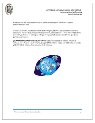 UNIVERSIDAD AUTONOMA GABRIEL RENE MORENO 
Administración a la Informática 
Historia del Internet 
Alumno : Javier Bruno Linares Sánchez 5 
Y cada vez son más los ciudadanos que en todo el mundo apoyan esta nueva exigencia democráticaView slide  Existe una entidad alojada en el estado de Washington, EE.UU. a la que se ha encomendado controlar la creación de puntos de entrada a Internet, esta institución se llama Network Solutions o InterNIC, su función es catalogar y entregar licencias a toda persona o institución que desea participar de Internet. ¿CUANTAS PERSONAS UTILIZAN EL INTERNET? Todo el Mundo 513.41 millones Africa 4.15 millones Asia y Pacifico 143.99 millones Europa 154.63 millones Medio Este 4.65 millones Canada y EE.UU. 180.68 millones America Latina 25.33 millones 
 