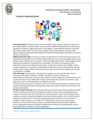 UNIVERSIDAD AUTONOMA GABRIEL RENE MORENO 
Administración a la Informática 
Historia del Internet 
Alumno : Javier Bruno Linares Sánchez 6 
4. Servicios actuales del Internet 
Correo Electrónico: Sirve para enviar y recibir mensajes a otros usuarios, y por eso no hay nunca dos nombres iguales. La primera parte de una dirección identifica habitualmente a la persona y la segunda a la empresa u organización para la que trabaja, o al proveedor de Internet a través del que recibe la información. Por este medio se pueden enviar texto, gráficos, hojas de calculo, algunos programas ejecutables (dependiendo de la política del proveedor y del espacio que este le dé para su correo), etc. 
WWW (world wide web): Se trata de un sistema de distribución de información tipo revista. En la Red quedan almacenadas lo que se llaman Páginas Web, que no son más que páginas de texto con gráficos o fotos. Aquellos que se conecten a Internet pueden pedir acceder a dichas páginas y acto seguido éstas aparecen en la pantalla de su ordenador. Este sistema de visualización de la información revolucionó el desarrollo de Internet. A partir de la invención de la WWW, muchas personas empezaron a conectarse a la Red desde sus domicilios, como entretenimiento. Internet recibió un gran impulso, hasta el punto de que hoy en día casi siempre que hablamos de Internet, nos referimos a la WWW. 
Chat, Messenger: (conversación, mensajería). Son programas y sitios que permiten que los usuarios se comuniquen mediante el teclado, micrófono o ambos en tiempo real. Estos felicitan muchas cosas ya que por este medio los usuarios pueden buscar informaron de otro usuario que este en línea, hablar sobre el tema, conocer gente de acuerdo a tus intereses, bajar programas, música en formato Mp3 y un millón de cosas más. El cual el usuario se conecta a un servidor y entra a un canal especifico donde se encuentran otros usuarios de donde puede bajar música, grafico y texto y los usuarios muestran sus emociones con caracteres del teclado. 
FTP (File Transfer Protocol): Este servicio permite la transferencia de archivo al y desde el servidor de FTP, se diseñó para permitir el intercambio de datos o archivos entre computadores (host) y cliente. La estructura de FTP es Client/Server, el servidor posee una estructura de directorios o carpetas en donde se encuentran alojados, los archivos de texto, gráficos, etc. y el cliente accede mediante un utilitario de FTP o línea de comando para extraer archivos a su PC o enviarlos al servidor. Cuando se ingresa a un servidor FPT se puede hacer como usuario con permisos definidos o como usuario invitado, siempre y cuando el administrador del sistema habilite el mismo, luego puede recorrer las distintas carpetas hasta encontrar el archivo buscado, una vez encontrado este se transfiere a nuestro computador.  
