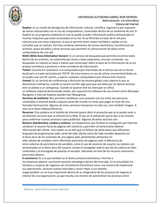 UNIVERSIDAD AUTONOMA GABRIEL RENE MORENO 
Administración a la Informática 
Historia del Internet 
Alumno : Javier Bruno Linares Sánchez 7 
Gopher: Es un medio de divulgación de información cultural, científica, ingenieril y por supuesto de temas relacionados con el uso de computadoras, conectadas dentro de un ambiente de red. El Gopher es un programa mediante el cual se puede acceder información pública almacenada en muchas máquinas que están conectadas en la red. Se va filtrando a través de la red para comunicarse con otras máquinas, lo que le permite tener mayor facilidad y rapidez en las consultas que se realizan. Permite combinar elementos de correo electrónico, transferencia de archivos, bases de datos y otros servicios que permiten la comunicación de datos entre computadoras de una red. 
WAIS (Wide Area Information Server): Es un servicio de búsqueda que permite encontrar texto dentro de los archivos, no solamente por título o texto explicativo, sino por contenido. Las búsquedas se realizan en base a índices que construyen sobre la base de la información de su los propios servidores y punteros a otros servidores de información. 
Telnet: Consiste en conectarse a la computadora por intermedio de la red (en vez de en forma local) pero a través del protocolo TCP/IP. De esta manera en vez de utilizar una terminal boba, ya se puede usar una PC común, y operar cualquier computadora que ofrezca este servicio. 
Usenet: Es un servicio de conferencias y discusión de alcance global, este soporta lo que se denominan mailing list, cuando se quiere escribir algo para que sea leído por los demás lectores éste se postea a un newsgroup. Cuando se quieren leer los mensajes se utiliza un software especial denominado reader, por supuesto los software de uso común como Netscape Navigator e Internet Explorer pueden leer Newsgroup. 
Servicios de telefonía: Nos permiten establecer una conexión con voz entre dos personas conectadas a Internet desde cualquier parte del mundo sin tener que pagar el coste de una llamada internacional. Algunos de estos servicios incorporan no sólo voz, sino también imagen. A esto se le llama Videoconferencia. 
Recursos: Esta palabra en el ámbito de Internet quiere decir el provecho que se le puede sacar a los distintos servicios que se ofrecen en la Web. O sea, es la utilización que le dan a los mismos para conformar nuevos servicios o para publicitar. Algunos de estos recursos son: 
Banners (banderolas), cookies y enlaces: son dispositivos que facilitan la navegación por Internet, conducen al usuario hacia las páginas del comercio y permiten al comerciante obtener información del cliente. Una cookie no es más que un fichero de texto plano que diferentes lenguajes de programación web, tanto del lado cliente como del lado servidor depositan en el disco duro de los visitantes de una página web, permitiendo almacenar en ellas valores de variables entre diferentes peticiones de páginas web. A diferencia de otros sistemas de persistencia de variables, como el uso de sesiones de usuario, las cookies son almacenadas en el disco duro del usuario, siendo el navegador web el que lee los valores en ellas contenidos y el encargado de pasarlos al servidor, liberando así éste de los recursos necesarios para estas labores. 
E-commerce: Es a lo que también se le llama comercio electrónico. Permite a las empresas adquirir una fuerte posición estratégica dentro del mercado. En la actualidad, los hombres y mujeres de negocios ven al Comercio Electrónico como una manera de modernizar sus operaciones, alcanzar nuevos mercados y servir mejor a sus clientes. Juega también un rol muy importante dentro de la reingeniería de los procesos de negocio al interior de una organización; ya que resulta una manera de automatizar los procesos entre 
 