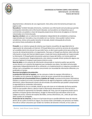 UNIVERSIDAD AUTONOMA GABRIEL RENE MORENO 
Administración a la Informática 
Historia del Internet 
Alumno : Javier Bruno Linares Sánchez 8 
departamentos o divisiones de una organización. Este utiliza como herramienta principal a las paginas web 
Buscadores: También llamados directorios, mantienen una información estructurada que permite la búsqueda sistemática de la información deseada. Los buscadores son dispositivos que al suminístrales una palabra o clave de búsqueda proporcionan direcciones de páginas en Internet relacionadas con el tema buscado. 
Agentes y brokers: son un colectivo de mediadores independiente de vendedores y empresas, especializados por mercados y muy vinculados con sus clientes. Estos pueden realizar tareas variadísimas, tantas como pueda necesitar el mercado, desde la búsqueda de artículos por precios hasta analizadores de calidad 
Firewalls: es un sistema o grupo de sistemas que impone una política de seguridad entre la organización de red privada y el Internet. El firewall determina cual de los servicios de red pueden ser accedidos dentro de esta por los que están fuera, es decir quien puede entrar para utilizar los recursos de red pertenecientes a la organización. Para que un firewall sea efectivo, todo trafico de información a través del Internet deberá pasar a través del mismo donde podrá ser inspeccionada la información. El firewall podrá únicamente autorizar el paso del trafico, y el mismo podrá ser inmune a la penetración. Desgraciadamente, este sistema no puede ofrecer protección alguna una vez que el agresor lo traspasa o permanece entorno a este. 
Base de datos: es Un conjunto de información almacenada en memoria auxiliar que permite acceso directo y un conjunto de programas que manipulan esos datos. Son datos estructurados organizados independientemente de su utilización y su implementación en máquinas accesibles en tiempo real y compatibles con usuarios concurrentes con necesidad de información diferente y no predicable en tiempo. 
Recursos tecnológicos de protección: 
La protección física de los equipos, son las comunes a todos los equipos informáticos, y los medios son los sistemas de vigilancia, control de acceso, prevención de accidentes, etc. 
La protección de la funcionalidad (Virus y Caballos de Troya), la presencia de piratas informaticos (hackers y crackers) en la red y la propia deficiencia de algunos programas usados para el comercio electrónico, abren diariamente nuevas vías de entrada a los elementos que pueden comprometer la seguridad de los contenidos informaticos. 
La gravedad de los virus es variable, desde los que solo viven en el ordenador de forma parásita hasta los que pueden alterar y destruir toda la información almacenada en él. Pero tal vez la mayor amenaza la representan los llamados caballos de Troya, que son programas piratas que le permiten al troyano (pirata informatico), recoger la información que este desee como lo son: códigos de acceso, números de tarjetas decrédito, correos electrónicos, etc., antes de que estos datos puedan ser protegidos. 
Protección de los entornos, se basa en el principio de que es posible delimitar áreas de Internet dentro de las cuales el entorno es seguro, los accesos están controlados y las personas son fiables. Para ello se utilizan soluciones que reciben los nombres de Extranet e Intranet, en las cuales se  