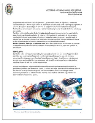 UNIVERSIDAD AUTONOMA GABRIEL RENE MORENO 
Administración a la Informática 
Historia del Internet 
Alumno : Javier Bruno Linares Sánchez 9 
dispone de unos recursos – routers y firewall -, que realizan tareas de vigilancia y control de acceso en bloque y donde cuyas tareas de protección se basan en el perfil y privilegios asignados al usuario. El objetivo de este tipo de solución es proporcionar un espacio de relación seguro, facilitando la comunicación con acceso a la información empresarial deseada de forma selectiva y controlada. 
También existen las llamadas Redes Privadas Virtuales, quienes suponen en la mayoría de los casos la integración de tecnologías de Intranet y Extranet con la protección de los mensajes mediante técnicas criptográficas. Así routers y firewall protegen el acceso a la red privada al tiempo que las técnicas criptográficas construyen un túnel que lleve comunicaciones cifradas a través de Internet y a la cual solo puede tener acceso personas autorizadas. 
Protección de los mensajes y comunicaciones, esta se hace basándose en una serie de técnicas que se han venido desarrollando durante los últimos tiempos, técnicas como por ejemplo la encriptcion. 
CONCLUSION: 
Con todos estos servicios mencionados, los cuales obviamente son una pequeña porción de la cantidad que encontramos hoy en día en Internet, se puede asegurar que esta forma de comunicación nos asegura una llegada a lo que buscamos. Y para simplificarnos mas las cosas encontramos la diversidad de recursos que no solo simplifican, sino que hacen más rápida la movilización por la red. Hoy en día nos movemos 
conjuntamente con la inseguridad llena de bombas que distorsionan en funcionamiento de programas, gusanos que se replican, y virus y caballos de Troya, aunque conjuntamente avanzan los contraataques que no nos aseguran la tranquilidad total pero sí una navegación sin continuos problemas. En este momento, Internet visto desde el lado de la seguridad se ha convertido en una continua guerra. 
 