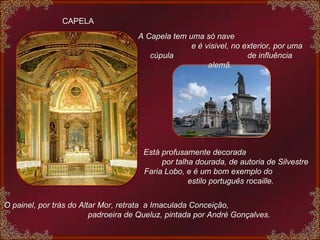 CAPELA A Capela tem uma só nave  e é visivel, no exterior, por uma cúpula  de influência alemã.  Está profusamente decorada  por talha dourada, de autoria de Silvestre Faria Lobo, e é um bom exemplo do  estilo português rocaille.  O painel, por tràs do Altar Mor, retrata  a Imaculada Conceição,  padroeira de Queluz, pintada por André Gonçalves. 