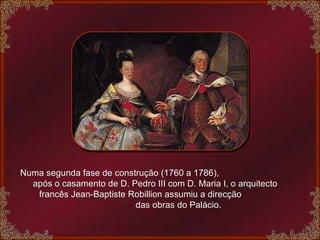 Numa segunda fase de construção (1760 a 1786),  após o casamento de D. Pedro III com D. Maria I, o arquitecto  francês Jean-Baptiste Robillion assumiu a direcção  das obras do Palácio. 