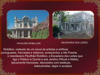 PAVILHÃO ROBILLION ESCADARIA DOS LEÕES Robillion, rodeado de um escol de artistas e artífices  portugueses, franceses e italianos, acrescentou a Ala Poente,   o neoclássico Pavilhão Robillion, a Escadaria dos Leões que  liga o Palácio à Quinta e aos Jardins (Pênsil e Malta),  tipicamente franceses, decorados com estátuas,  balaustradas, lagos e azulejos. 
