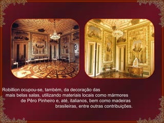 Robillion ocupou-se, também, da decoração das  mais belas salas, utilizando materiais locais como mármores  de Pêro Pinheiro e, até, italianos, bem como madeiras  brasileiras, entre outras contribuições. 