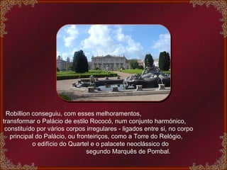 Robillion conseguiu, com esses melhoramentos,  transformar o Palácio de estilo Rococó, num conjunto harmónico,  constituído por vários corpos irregulares - ligados entre si, no corpo  principal do Palácio, ou fronteiriços, como a Torre do Relógio,  o edifício do Quartel e o palacete neoclássico do  segundo Marquês de Pombal. 
