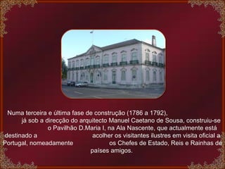    Numa terceira e última fase de construção (1786 a 1792),  já sob a direcção do arquitecto Manuel Caetano de Sousa, construiu-se  o Pavilhão D.Maria I, na Ala Nascente, que actualmente está destinado a  acolher os visitantes ilustres em visita oficial a Portugal, nomeadamente  os Chefes de Estado, Reis e Rainhas de países amigos.  