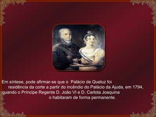 Em síntese, pode afirmar-se que o  Palácio de Queluz foi  residência da corte a partir do incêndio do Palácio da Ajuda, em 1794, quando o Príncipe Regente D. João VI e D. Carlota Joaquina  o habitaram de forma permanente. 