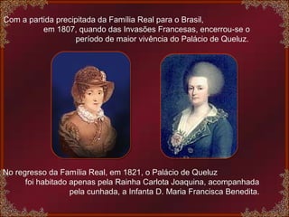 No regresso da Família Real, em 1821, o Palácio de Queluz  foi habitado apenas pela Rainha Carlota Joaquina, acompanhada  pela cunhada, a Infanta D. Maria Francisca Benedita. Com a partida precipitada da Família Real para o Brasil,  em 1807, quando das Invasões Francesas, encerrou-se o  período de maior vivência do Palácio de Queluz. 