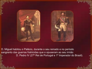 D. Miguel habitou o Palácio, durante o seu reinado e no período  sangrento das guerras fratricidas que o opuseram ao seu irmão  D. Pedro IV (27º Rei de Portugal e 1º Imperador do Brasil).  