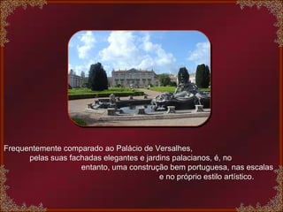 Frequentemente comparado ao Palácio de Versalhes,  pelas suas fachadas elegantes e jardins palacianos, é, no  entanto, uma construção bem portuguesa, nas escalas  e no próprio estilo artístico.  