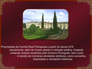 Propriedade da Família Real Portuguesa a partir do século XVII,  actualmente, além de museu aberto à visitação pública, hospeda  visitantes ilustres recebidos pelo Governo Português, bem como  é cenário de inúmeras atividades artísticas, como concertos,  exposições e recriações históricas. 