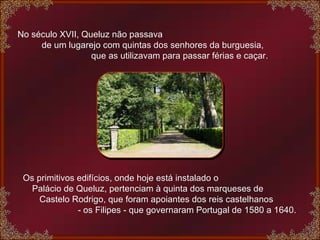 No século XVII, Queluz não passava  de um lugarejo com quintas dos senhores da burguesia,  que as utilizavam para passar férias e caçar.    Os primitivos edifícios, onde hoje está instalado o  Palácio de Queluz, pertenciam à quinta dos marqueses de  Castelo Rodrigo, que foram apoiantes dos reis castelhanos  - os Filipes - que governaram Portugal de 1580 a 1640. 