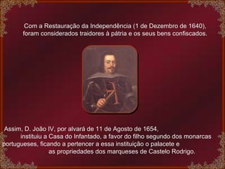 Com a Restauração da Independência (1 de Dezembro de 1640), foram considerados traidores à pátria e os seus bens confiscados.   Assim, D. João IV, por alvará de 11 de Agosto de 1654,  instituiu a Casa do Infantado, a favor do filho segundo dos monarcas portugueses, ficando a pertencer a essa instituição o palacete e  as propriedades dos marqueses de Castelo Rodrigo. 