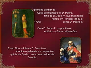 O primeiro senhor da  Casa do Infantado foi D. Pedro,  filho de D. João IV, que mais tarde  reinou em Portugal (1683 a 1706),  como D. Pedro II.   Com D. Pedro II, os primitivos  edifícios sofreram alterações. E seu filho, o Infante D. Francisco,  adoptou o palacete e a respectiva quinta de Queluz, como sua residência favorita. 