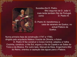 Sucedeu-lhe D. Pedro,  filho segundo de D. João V, mais tarde também Rei de Portugal, como  D. Pedro III.  D. Pedro III, transformou a  casa de veraneio de Queluz, no  actual Palácio de Queluz.  Numa primeira fase de construção (1747 a 1758),  dirigida pelo arquitecto Mateus Vicente de Oliveira, o futuro  D. Pedro III fez construir o Corpo Central, adaptou a Velha Cozinha, construiu  a Ala Sul, ergueu a Ala da Capela e as Salas do Trono e da Música. Por outro lado, Manuel da Maia, Engenheiro-Mor do Reino, orientou a captação das águas para o Palácio. 