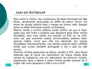 SAGA DO VESTIBULAR  Meu nome é Telma. Sou professora da Rede Municipal de São Paulo, atualmente lecionando na EMEF de Arthur Alvim. Fui aluna de escola pública todo o tempo de minha vida. Estudei tanto na Rede Municipal quanto na Estadual. Mesmo sendo o ensino público muito melhor do que é hoje, sabia que não tinha o preparo que desejava para fazer minha faculdade, pois meu sonho era estudar na PUC ou na USP, uma vez que somente nestas Universidades poderia fazer apenas inglês, curso que não era oferecido por outras faculdades individualmente, nas demais poderia fazer LETRAS tendo que cursar também português e era o que eu não queria. Fazendo minhas pesquisas na época, escolhi a PUC, pois fiquei sabendo que lá havia um laboratório de língua doado pela rainha da Inglaterra, era um laboratório de primeiro mundo, espetacular para a época e como minha paixão sempre foi o inglês não mais desejava a USP e sim a PUC.  10 