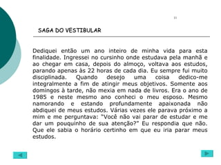 Dediquei então um ano inteiro de minha vida para esta finalidade. Ingressei no cursinho onde estudava pela manhã e ao chegar em casa, depois do almoço, voltava aos estudos, parando apenas às 22 horas de cada dia. Eu sempre fui muito disciplinada. Quando desejo uma coisa dedico-me integralmente a fim de atingir meus objetivos. Somente aos domingos à tarde, não mexia em nada de livros. Era o ano de 1985 e neste mesmo ano conheci o meu esposo. Mesmo namorando e estando profundamente apaixonada não abdiquei de meus estudos. Várias vezes ele parava próximo a mim e me perguntava: “Você não vai parar de estudar e me dar um pouquinho de sua atenção?” Eu respondia que não. Que ele sabia o horário certinho em que eu iria parar meus estudos. 11 SAGA DO VESTIBULAR   