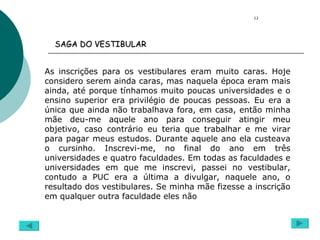 As inscrições para os vestibulares eram muito caras. Hoje considero serem ainda caras, mas naquela época eram mais ainda, até porque tínhamos muito poucas universidades e o ensino superior era privilégio de poucas pessoas. Eu era a única que ainda não trabalhava fora, em casa, então minha mãe deu-me aquele ano para conseguir atingir meu objetivo, caso contrário eu teria que trabalhar e me virar para pagar meus estudos. Durante aquele ano ela custeava o cursinho. Inscrevi-me, no final do ano em três universidades e quatro faculdades. Em todas as faculdades e universidades em que me inscrevi, passei no vestibular, contudo a PUC era a última a divulgar, naquele ano, o resultado dos vestibulares. Se minha mãe fizesse a inscrição em qualquer outra faculdade eles não  12 SAGA DO VESTIBULAR   