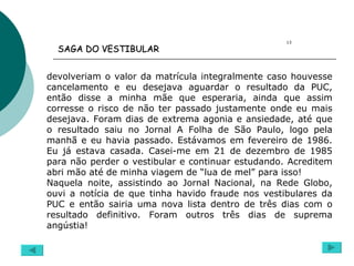 devolveriam o valor da matrícula integralmente caso houvesse cancelamento e eu desejava aguardar o resultado da PUC, então disse a minha mãe que esperaria, ainda que assim corresse o risco de não ter passado justamente onde eu mais desejava. Foram dias de extrema agonia e ansiedade, até que o resultado saiu no Jornal A Folha de São Paulo, logo pela manhã e eu havia passado. Estávamos em fevereiro de 1986. Eu já estava casada. Casei-me em 21 de dezembro de 1985 para não perder o vestibular e continuar estudando. Acreditem abri mão até de minha viagem de “lua de mel” para isso! Naquela noite, assistindo ao Jornal Nacional, na Rede Globo, ouvi a notícia de que tinha havido fraude nos vestibulares da PUC e então sairia uma nova lista dentro de três dias com o resultado definitivo. Foram outros três dias de suprema angústia! 13 SAGA DO VESTIBULAR   
