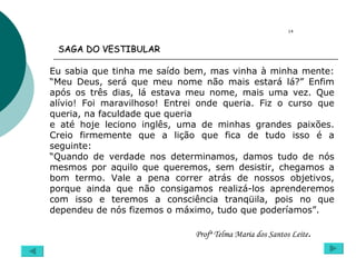 Eu sabia que tinha me saído bem, mas vinha à minha mente: “Meu Deus, será que meu nome não mais estará lá?” Enfim após os três dias, lá estava meu nome, mais uma vez. Que alívio! Foi maravilhoso! Entrei onde queria. Fiz o curso que queria, na faculdade que queria  e até hoje leciono inglês, uma de minhas grandes paixões. Creio firmemente que a lição que fica de tudo isso é a seguinte: “ Quando de verdade nos determinamos, damos tudo de nós mesmos por aquilo que queremos, sem desistir, chegamos a bom termo. Vale a pena correr atrás de nossos objetivos, porque ainda que não consigamos realizá-los aprenderemos com isso e teremos a consciência tranqüila, pois no que dependeu de nós fizemos o máximo, tudo que poderíamos”. Profª Telma Maria dos Santos Leite .  14 SAGA DO VESTIBULAR   
