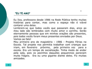 "EU TE AMO"  Eu Ilza, professora desde 1986 na Rede Pública tenho muitas histórias para contar, mas como o espaço não é viável contarei uma delas. Lembrem-se que todos vocês que passaram dias, anos ao meu lado são lembrados com muito amor e carinho. Serão eternamente pessoas que em minhas orações são presentes, pois todos vocês foram meus presentes enviados por Deus. Vamos ao fato! Meu primeiro ano de magistério - 1986 - Projeto Férias na Escola. Tal projeto nos permitia trabalhar com crianças que iriam, em fevereiro  próximo,  pela primeira vez  para a escola. Era um tempo de socialização. Tinha medo de andar pela sala, pois os pezinhos daqueles pequeninos pareciam muito frágeis.  Era eu uma gigante diante deles. Fiz muitas amizades. 03 