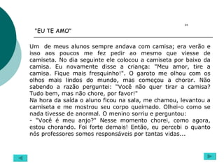 Um  de meus alunos sempre andava com camisa; era verão e isso aos poucos me fez pedir ao mesmo que viesse de camiseta. No dia seguinte ele colocou a camiseta por baixo da camisa. Eu novamente disse a criança: "Meu amor, tire a camisa. Fique mais fresquinho!". O garoto me olhou com os olhos mais lindos do mundo, mas começou a chorar. Não sabendo a razão perguntei: “Você não quer tirar a camisa? Tudo bem, mas não chore, por favor!" Na hora da saída o aluno ficou na sala, me chamou, levantou a camiseta e me mostrou seu corpo queimado. Olhei-o como se nada tivesse de anormal. O menino sorriu e perguntou: - “Você é meu anjo?" Nesse momento chorei, como agora, estou chorando. Foi forte demais! Então, eu percebi o quanto nós professores somos responsáveis por tantas vidas... "EU TE AMO"  04 