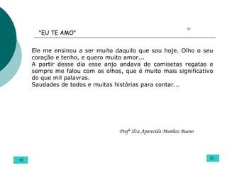 Ele me ensinou a ser muito daquilo que sou hoje. Olho o seu coração e tenho, e quero muito amor... A partir desse dia esse anjo andava de camisetas regatas e sempre me falou com os olhos, que é muito mais significativo do que mil palavras. Saudades de todos e muitas histórias para contar... 05 Profª Ilza Aparecida Munhoz Bueno "EU TE AMO"  