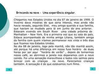 Brincando na neve -  Uma experiência singular. Chegamos nos Estados Unidos no dia 07 de janeiro de 1999. O inverno dava mostras de que seria intenso, mas ainda não havia nevado, segundo Eliel,  meu amigo querido e sua família, que haviam se mudado para lá em junho do ano anterior.  Estavam vivendo em South River  uma cidade próxima de  Manhattan - New York. Era a primeira vez que eu saía do país. Estava acompanhada de minha amiga Liliana, também amiga da família com quem iríamos permanecer nos vinte e três dias que ficamos nos Estados Unidos. No dia 08 de janeiro, logo pela manhã, não tão manhã assim, até porque há uma diferença em nosso fuso horário  de duas horas por ser aqui  “horário de verão” , depois de tomarmos nosso café, ao abrirmos a janela nos deparamos com a neve caindo. Foi uma sensação maravilhosa e todos nós saímos para brincar com as crianças  na neve. Parecíamos crianças também. A sensação é de que estávamos num filme.  07 