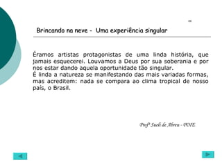 Éramos artistas protagonistas de uma linda história, que jamais esquecerei. Louvamos a Deus por sua soberania e por nos estar dando aquela oportunidade tão singular. É linda a natureza se manifestando das mais variadas formas, mas acreditem: nada se compara ao clima tropical de nosso país, o Brasil. Profª Sueli de Abreu - POIE  08 Brincando na neve -  Uma experiência singular 