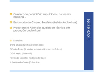 NOBRASIL
¤  O mercado publicitário impulcionou o cinema
nacional .
¤  Retomada do Cinema Brasileiro (Lei do Audiovisual)
¤  Produtoras e Agências qualidade técnica em
produção audiovisual
¤  Exemplos:
Breno Silveira (2 Filhos de Francisco)
Cláudio Torres (A Mulher Invisível e Homem do Futuro)
Clóvis Mello (Sildenafil)
Fernando Meirelles (Cidade de Deus)
João Moreira Salles (Entreatos)
 