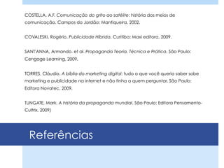 Referências
COSTELLA, A.F. Comunicação do grito ao satélite: história dos meios de
comunicação. Campos do Jordão: Mantiqueira, 2002.
COVALESKI, Rogério. Publicidade Híbrida. Curitiba: Maxi editora, 2009.
SANT'ANNA, Armando. et al. Propaganda Teoria, Técnica e Prática. São Paulo:
Cengage Learning, 2009.
TORRES, Cláudio. A bíblia do marketing digital: tudo o que você queria saber sobe
marketing e publicidade na internet e não tinha a quem perguntar. São Paulo:
Editora Novatec, 2009.
TUNGATE, Mark. A história da propaganda mundial. São Paulo: Editora Pensamento-
Cultrix, 2009)
 