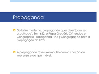 Propaganda
¤  Do latim moderno, propaganda quer dizer "para ser
espalhado". Em 1622, o Papa Gregório XV fundou o
Congregatio Propaganda Fide ("Congregação para a
Propagação da Fé”).
¤  A propaganda teve um impulso com a criação da
imprensa e do tipo móvel.
 