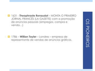 OSPIONEIROS
¤  1631 - Theophraste Renaudot – MONTA O PRIMEIRO
JORNAL FRANCÊS (LA GAZETTE) com a promoção
de anúncios pessoais (empregos, compra e
venda…)
¤  1786 – Willian Tayler – Londres – empresa de
representante de vendas de anúncios gráficos.
 