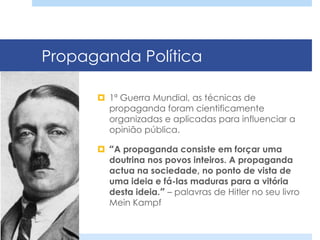 Propaganda Política
¤  1ª Guerra Mundial, as técnicas de
propaganda foram cientificamente
organizadas e aplicadas para influenciar a
opinião pública.
¤  “A propaganda consiste em forçar uma
doutrina nos povos inteiros. A propaganda
actua na sociedade, no ponto de vista de
uma ideia e fá-las maduras para a vitória
desta ideia.” – palavras de Hitler no seu livro
Mein Kampf
 