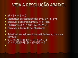 VEJA A RESOLUÇÃO ABAIXO: x² - 5 x + 6 = 0 Identificar os coeficientes: a=1, b= -5, c=6 Escrever o discriminante D = b²-4ac. Calcular D=(-5)²-4×1×6=25-24=1 Escrever a fórmula de Bhaskara: Substituir os valores dos coeficientes a, b e c na fórmula: x' = (1/2)(5+R[1]) = (5+1)/2 = 3 x" = (1/2)(5-R[1]) = (5-1)/2 = 2 